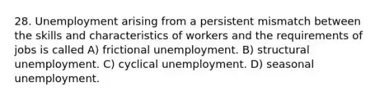 28. Unemployment arising from a persistent mismatch between the skills and characteristics of workers and the requirements of jobs is called A) frictional unemployment. B) structural unemployment. C) cyclical unemployment. D) seasonal unemployment.