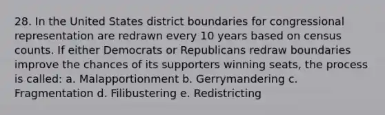 28. In the United States district boundaries for congressional representation are redrawn every 10 years based on census counts. If either Democrats or Republicans redraw boundaries improve the chances of its supporters winning seats, the process is called: a. Malapportionment b. Gerrymandering c. Fragmentation d. Filibustering e. Redistricting