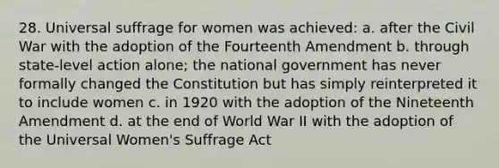 28. Universal suffrage for women was achieved: a. after the Civil War with the adoption of the Fourteenth Amendment b. through state-level action alone; the national government has never formally changed the Constitution but has simply reinterpreted it to include women c. in 1920 with the adoption of the Nineteenth Amendment d. at the end of World War II with the adoption of the Universal Women's Suffrage Act