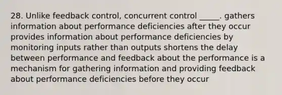 28. Unlike feedback control, concurrent control _____. gathers information about performance deficiencies after they occur provides information about performance deficiencies by monitoring inputs rather than outputs shortens the delay between performance and feedback about the performance is a mechanism for gathering information and providing feedback about performance deficiencies before they occur