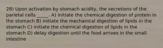 28) Upon activation by stomach acidity, the secretions of the parietal cells _____. A) initiate the chemical digestion of protein in the stomach B) initiate the mechanical digestion of lipids in the stomach C) initiate the chemical digestion of lipids in the stomach D) delay digestion until the food arrives in the small intestine