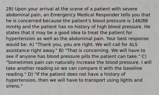 28) Upon your arrival at the scene of a patient with severe abdominal pain, an Emergency Medical Responder tells you that he is concerned because the patient's blood pressure is 146/88 mmHg and the patient has no history of high blood pressure. He states that it may be a good idea to treat the patient for hypertension as well as the abdominal pain. Your best response would be: A) "Thank you, you are right. We will call for ALS assistance right away." B) "That is concerning. We will have to see if anyone has blood pressure pills the patient can take." C) "Sometimes pain can naturally increase the blood pressure. I will take another reading so we can compare it with the baseline reading." D) "If the patient does not have a history of hypertension, then we will have to transport using lights and sirens."