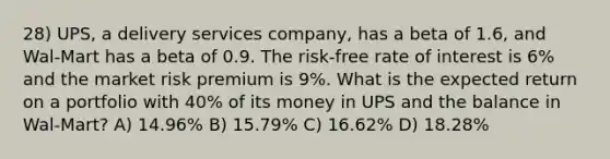 28) UPS, a delivery services company, has a beta of 1.6, and Wal-Mart has a beta of 0.9. The risk-free rate of interest is 6% and the market risk premium is 9%. What is the expected return on a portfolio with 40% of its money in UPS and the balance in Wal-Mart? A) 14.96% B) 15.79% C) 16.62% D) 18.28%