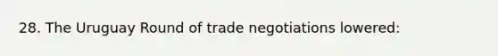 28. The Uruguay Round of trade negotiations lowered: