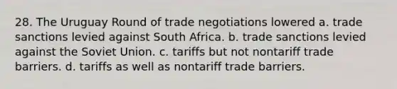 28. The Uruguay Round of trade negotiations lowered a. trade sanctions levied against South Africa. b. trade sanctions levied against the Soviet Union. c. tariffs but not nontariff trade barriers. d. tariffs as well as nontariff trade barriers.