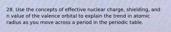 28. Use the concepts of effective nuclear charge, shielding, and n value of the valence orbital to explain the trend in atomic radius as you move across a period in <a href='https://www.questionai.com/knowledge/kIrBULvFQz-the-periodic-table' class='anchor-knowledge'>the periodic table</a>.