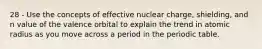 28 - Use the concepts of effective nuclear charge, shielding, and n value of the valence orbital to explain the trend in atomic radius as you move across a period in the periodic table.