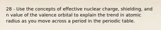 28 - Use the concepts of effective nuclear charge, shielding, and n value of the valence orbital to explain the trend in atomic radius as you move across a period in <a href='https://www.questionai.com/knowledge/kIrBULvFQz-the-periodic-table' class='anchor-knowledge'>the periodic table</a>.