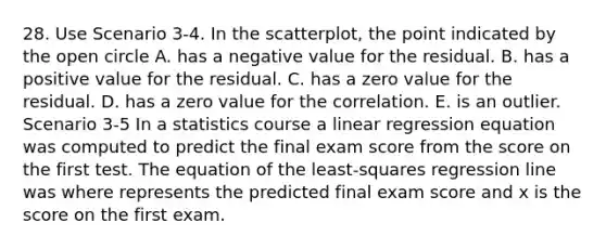 28. Use Scenario 3-4. In the scatterplot, the point indicated by the open circle A. has a negative value for the residual. B. has a positive value for the residual. C. has a zero value for the residual. D. has a zero value for the correlation. E. is an outlier. Scenario 3-5 In a statistics course a linear regression equation was computed to predict the final exam score from the score on the first test. The equation of the least-squares regression line was where represents the predicted final exam score and x is the score on the first exam.