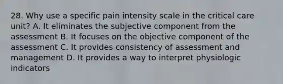 28. Why use a specific pain intensity scale in the critical care unit? A. It eliminates the subjective component from the assessment B. It focuses on the objective component of the assessment C. It provides consistency of assessment and management D. It provides a way to interpret physiologic indicators