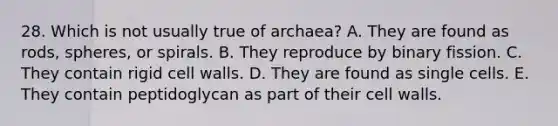 28. Which is not usually true of archaea? A. They are found as rods, spheres, or spirals. B. They reproduce by binary fission. C. They contain rigid cell walls. D. They are found as single cells. E. They contain peptidoglycan as part of their cell walls.