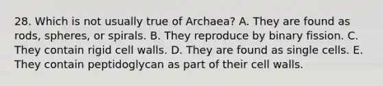 28. Which is not usually true of Archaea? A. They are found as rods, spheres, or spirals. B. They reproduce by binary fission. C. They contain rigid cell walls. D. They are found as single cells. E. They contain peptidoglycan as part of their cell walls.