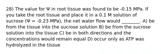 28) The value for Ψ in root tissue was found to be -0.15 MPa. If you take the root tissue and place it in a 0.1 M solution of sucrose (Ψ = -0.23 MPa), the net water flow would ________. A) be from the tissue into the sucrose solution B) be from the sucrose solution into the tissue C) be in both directions and the concentrations would remain equal D) occur only as ATP was hydrolyzed in the tissue