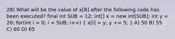 28) What will be the value of x[8] after the following code has been executed? final int SUB = 12; int[] x = new int[SUB]; int y = 20; for(int i = 0; i < SUB; i++) ( x[i] = y; y += 5; ) A) 50 B) 55 C) 60 D) 65