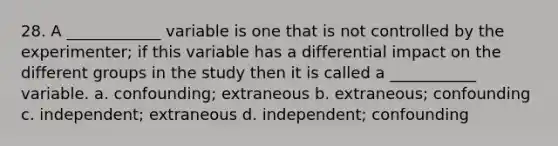 28. A ____________ variable is one that is not controlled by the experimenter; if this variable has a differential impact on the different groups in the study then it is called a ___________ variable. a. confounding; extraneous b. extraneous; confounding c. independent; extraneous d. independent; confounding