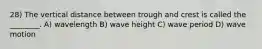 28) The vertical distance between trough and crest is called the ________. A) wavelength B) wave height C) wave period D) wave motion