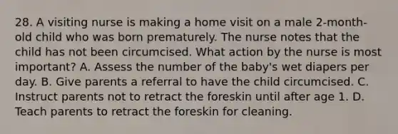 28. A visiting nurse is making a home visit on a male 2-month-old child who was born prematurely. The nurse notes that the child has not been circumcised. What action by the nurse is most important? A. Assess the number of the baby's wet diapers per day. B. Give parents a referral to have the child circumcised. C. Instruct parents not to retract the foreskin until after age 1. D. Teach parents to retract the foreskin for cleaning.