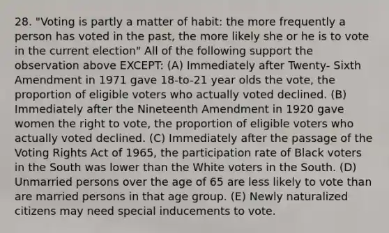 28. "Voting is partly a matter of habit: the more frequently a person has voted in the past, the more likely she or he is to vote in the current election" All of the following support the observation above EXCEPT: (A) Immediately after Twenty- Sixth Amendment in 1971 gave 18-to-21 year olds the vote, the proportion of eligible voters who actually voted declined. (B) Immediately after the Nineteenth Amendment in 1920 gave women the right to vote, the proportion of eligible voters who actually voted declined. (C) Immediately after the passage of the Voting Rights Act of 1965, the participation rate of Black voters in the South was lower than the White voters in the South. (D) Unmarried persons over the age of 65 are less likely to vote than are married persons in that age group. (E) Newly naturalized citizens may need special inducements to vote.