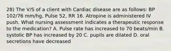 28) The V/S of a client with Cardiac disease are as follows: BP 102/76 mm/hg, Pulse 52, RR 16. Atropine is administered IV push. What nursing assessment indicates a therapeutic response to the medication? A. Pulse rate has increased to 70 beats/min B. systolic BP has increased by 20 C. pupils are dilated D. oral secretions have decreased