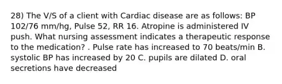 28) The V/S of a client with Cardiac disease are as follows: BP 102/76 mm/hg, Pulse 52, RR 16. Atropine is administered IV push. What nursing assessment indicates a therapeutic response to the medication? . Pulse rate has increased to 70 beats/min B. systolic BP has increased by 20 C. pupils are dilated D. oral secretions have decreased