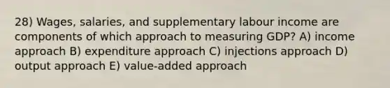 28) Wages, salaries, and supplementary labour income are components of which approach to measuring GDP? A) income approach B) expenditure approach C) injections approach D) output approach E) value-added approach