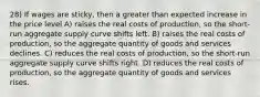 28) If wages are sticky, then a greater than expected increase in the price level A) raises the real costs of production, so the short-run aggregate supply curve shifts left. B) raises the real costs of production, so the aggregate quantity of goods and services declines. C) reduces the real costs of production, so the short-run aggregate supply curve shifts right. D) reduces the real costs of production, so the aggregate quantity of goods and services rises.