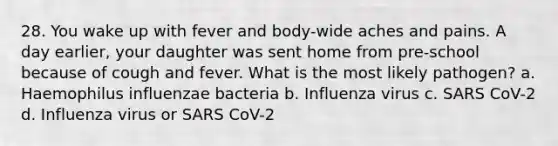 28. You wake up with fever and body-wide aches and pains. A day earlier, your daughter was sent home from pre-school because of cough and fever. What is the most likely pathogen? a. Haemophilus influenzae bacteria b. Influenza virus c. SARS CoV-2 d. Influenza virus or SARS CoV-2