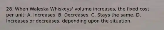 28. When Waleska Whiskeys' volume increases, the fixed cost per unit: A. Increases. B. Decreases. C. Stays the same. D. Increases or decreases, depending upon the situation.