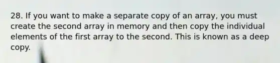 28. If you want to make a separate copy of an array, you must create the second array in memory and then copy the individual elements of the first array to the second. This is known as a deep copy.