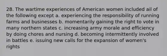 28. The wartime experiences of American women included ail of the following except a. experiencing the responsibility of running farms and businesses b. momentarily gaining the right to vote in many northern states c. increasing army morale and efficiency by doing chores and nursing d. becoming intermittently involved in battles e. issuing new calls for the expansion of women's rights