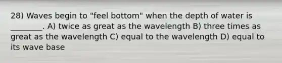 28) Waves begin to "feel bottom" when the depth of water is ________. A) twice as great as the wavelength B) three times as great as the wavelength C) equal to the wavelength D) equal to its wave base