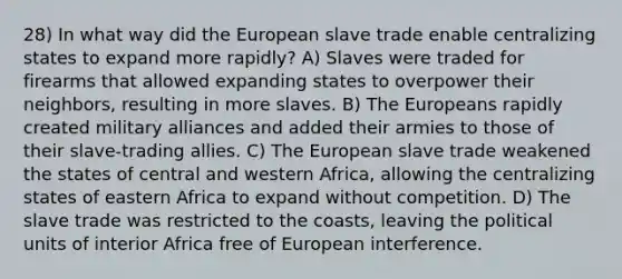 28) In what way did the European slave trade enable centralizing states to expand more rapidly? A) Slaves were traded for firearms that allowed expanding states to overpower their neighbors, resulting in more slaves. B) The Europeans rapidly created military alliances and added their armies to those of their slave-trading allies. C) The European slave trade weakened the states of central and western Africa, allowing the centralizing states of eastern Africa to expand without competition. D) The slave trade was restricted to the coasts, leaving the political units of interior Africa free of European interference.