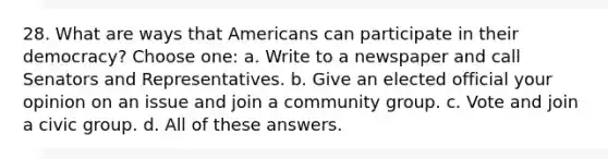 28. What are ways that Americans can participate in their democracy? Choose one: a. Write to a newspaper and call Senators and Representatives. b. Give an elected official your opinion on an issue and join a community group. c. Vote and join a civic group. d. All of these answers.