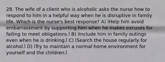 28. The wife of a client who is alcoholic asks the nurse how to respond to him in a helpful way when he is disruptive in family life. Which is the nurse's best response? A) ìHelp him avoid embarrassment by supporting him when he makes excuses for failing to meet obligations.î B) ìInclude him in family outings even when he is drinking.î C) ìSearch the house regularly for alcohol.î D) ìTry to maintain a normal home environment for yourself and the children.î