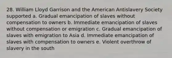 28. William Lloyd Garrison and the American Antislavery Society supported a. Gradual emancipation of slaves without compensation to owners b. Immediate emancipation of slaves without compensation or emigration c. Gradual emancipation of slaves with emigration to Asia d. Immediate emancipation of slaves with compensation to owners e. Violent overthrow of slavery in the south