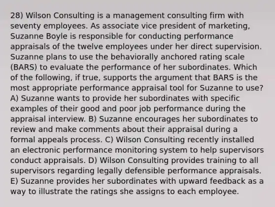 28) Wilson Consulting is a management consulting firm with seventy employees. As associate vice president of marketing, Suzanne Boyle is responsible for conducting performance appraisals of the twelve employees under her direct supervision. Suzanne plans to use the behaviorally anchored rating scale (BARS) to evaluate the performance of her subordinates. Which of the following, if true, supports the argument that BARS is the most appropriate performance appraisal tool for Suzanne to use? A) Suzanne wants to provide her subordinates with specific examples of their good and poor job performance during the appraisal interview. B) Suzanne encourages her subordinates to review and make comments about their appraisal during a formal appeals process. C) Wilson Consulting recently installed an electronic performance monitoring system to help supervisors conduct appraisals. D) Wilson Consulting provides training to all supervisors regarding legally defensible performance appraisals. E) Suzanne provides her subordinates with upward feedback as a way to illustrate the ratings she assigns to each employee.