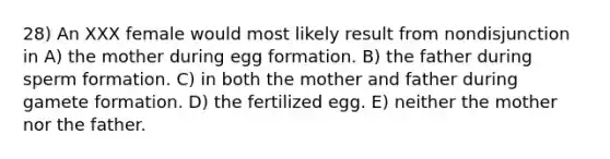 28) An XXX female would most likely result from nondisjunction in A) the mother during egg formation. B) the father during sperm formation. C) in both the mother and father during gamete formation. D) the fertilized egg. E) neither the mother nor the father.