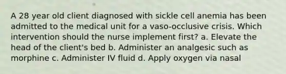 A 28 year old client diagnosed with sickle cell anemia has been admitted to the medical unit for a vaso-occlusive crisis. Which intervention should the nurse implement first? a. Elevate the head of the client's bed b. Administer an analgesic such as morphine c. Administer IV fluid d. Apply oxygen via nasal