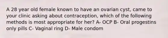 A 28 year old female known to have an ovarian cyst, came to your clinic asking about contraception, which of the following methods is most appropriate for her? A- OCP B- Oral progestins only pills C- Vaginal ring D- Male condom