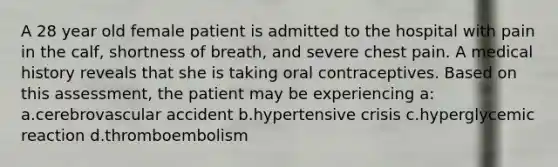 A 28 year old female patient is admitted to the hospital with pain in the calf, shortness of breath, and severe chest pain. A medical history reveals that she is taking oral contraceptives. Based on this assessment, the patient may be experiencing a: a.cerebrovascular accident b.hypertensive crisis c.hyperglycemic reaction d.thromboembolism