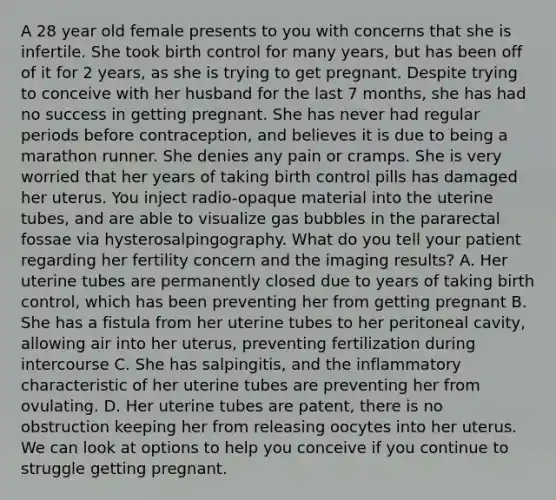 A 28 year old female presents to you with concerns that she is infertile. She took birth control for many years, but has been off of it for 2 years, as she is trying to get pregnant. Despite trying to conceive with her husband for the last 7 months, she has had no success in getting pregnant. She has never had regular periods before contraception, and believes it is due to being a marathon runner. She denies any pain or cramps. She is very worried that her years of taking birth control pills has damaged her uterus. You inject radio-opaque material into the uterine tubes, and are able to visualize gas bubbles in the pararectal fossae via hysterosalpingography. What do you tell your patient regarding her fertility concern and the imaging results? A. Her uterine tubes are permanently closed due to years of taking birth control, which has been preventing her from getting pregnant B. She has a fistula from her uterine tubes to her peritoneal cavity, allowing air into her uterus, preventing fertilization during intercourse C. She has salpingitis, and the inflammatory characteristic of her uterine tubes are preventing her from ovulating. D. Her uterine tubes are patent, there is no obstruction keeping her from releasing oocytes into her uterus. We can look at options to help you conceive if you continue to struggle getting pregnant.