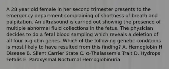 A 28 year old female in her second trimester presents to the emergency department complaining of shortness of breath and palpitation. An ultrasound is carried out showing the presence of multiple abnormal fluid collections in the fetus. The physician decides to do a fetal blood sampling which reveals a deletion of all four α-globin genes. Which of the following genetic conditions is most likely to have resulted from this finding? A. Hemoglobin H Disease B. Silent Carrier State C. α-Thalassemia Trait D. Hydrops Fetalis E. Paroxysmal Nocturnal Hemoglobinuria