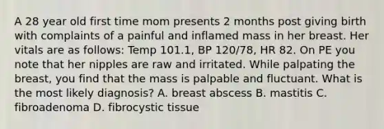 A 28 year old first time mom presents 2 months post giving birth with complaints of a painful and inflamed mass in her breast. Her vitals are as follows: Temp 101.1, BP 120/78, HR 82. On PE you note that her nipples are raw and irritated. While palpating the breast, you find that the mass is palpable and fluctuant. What is the most likely diagnosis? A. breast abscess B. mastitis C. fibroadenoma D. fibrocystic tissue