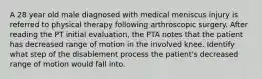 A 28 year old male diagnosed with medical meniscus injury is referred to physical therapy following arthroscopic surgery. After reading the PT initial evaluation, the PTA notes that the patient has decreased range of motion in the involved knee. Identify what step of the disablement process the patient's decreased range of motion would fall into.