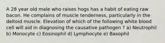 A 28 year old male who raises hogs has a habit of eating raw bacon. He complains of muscle tenderness, particularly in the deltoid muscle. Elevation of which of the following white blood cell will aid in diagnosing the causative pathogen ? a) Neutrophil b) Monocyte c) Eosinophil d) Lymphocyte e) Basophil