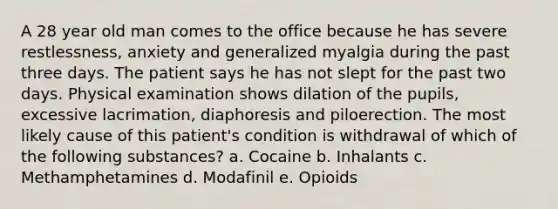 A 28 year old man comes to the office because he has severe restlessness, anxiety and generalized myalgia during the past three days. The patient says he has not slept for the past two days. Physical examination shows dilation of the pupils, excessive lacrimation, diaphoresis and piloerection. The most likely cause of this patient's condition is withdrawal of which of the following substances? a. Cocaine b. Inhalants c. Methamphetamines d. Modafinil e. Opioids