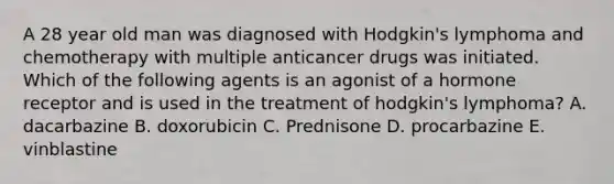 A 28 year old man was diagnosed with Hodgkin's lymphoma and chemotherapy with multiple anticancer drugs was initiated. Which of the following agents is an agonist of a hormone receptor and is used in the treatment of hodgkin's lymphoma? A. dacarbazine B. doxorubicin C. Prednisone D. procarbazine E. vinblastine