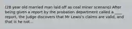 (28 year old married man laid off as coal miner scenario) After being given a report by the probation department called a ____ report, the judge discovers that Mr Lewis's claims are valid, and that is he not...