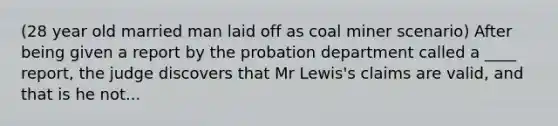 (28 year old married man laid off as coal miner scenario) After being given a report by the probation department called a ____ report, the judge discovers that Mr Lewis's claims are valid, and that is he not...