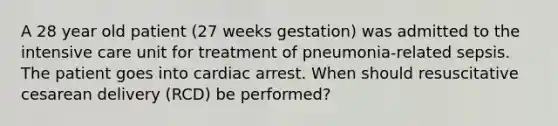 A 28 year old patient (27 weeks gestation) was admitted to the intensive care unit for treatment of pneumonia-related sepsis. The patient goes into cardiac arrest. When should resuscitative cesarean delivery (RCD) be performed?